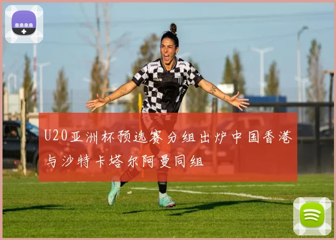 U20亚洲杯预选赛分组出炉中国香港与沙特卡塔尔阿曼同组