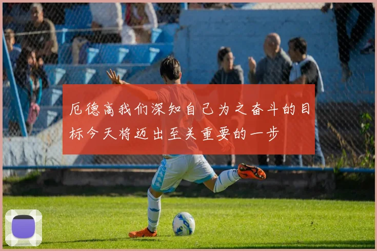 厄德高我们深知自己为之奋斗的目标今天将迈出至关重要的一步